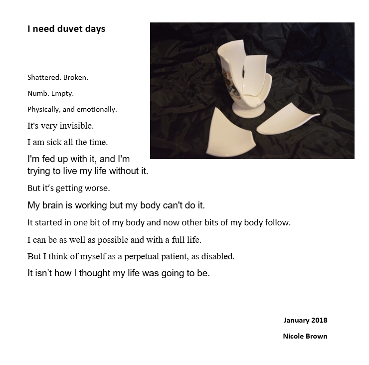 Image of the poem (with formatting in different fonts and sizes) together with an image of a broken white mug and some shattered pieces of that mug against a black background. The poem is as follows: I need duvet days Shattered. Broken. Numb. Empty. Physically, and emotionally. It's very invisible. I am sick all the time. I'm fed up with it, and I'm trying to live my life without it. But it’s getting worse. My brain is working but my body can't do it. It started in one bit of my body and now other bits of my body follow. I can be as well as possible and with a full life. But I think of myself as a perpetual patient, as disabled. It isn’t how I thought my life was going to be.